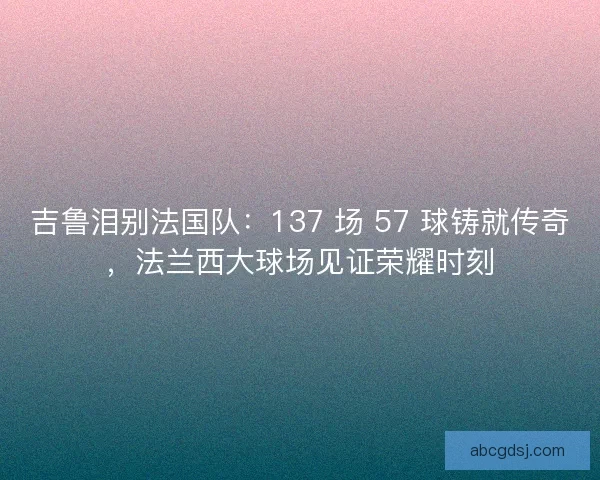 吉鲁泪别法国队：137 场 57 球铸就传奇，法兰西大球场见证荣耀时刻