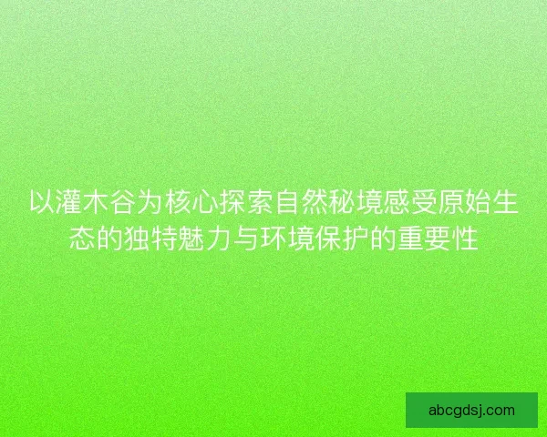 以灌木谷为核心探索自然秘境感受原始生态的独特魅力与环境保护的重要性