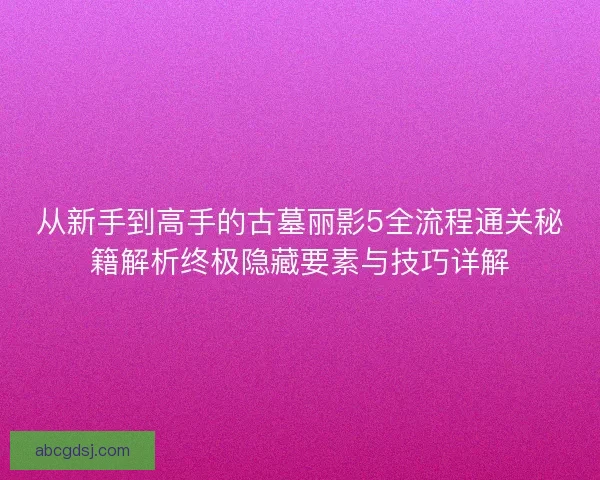 从新手到高手的古墓丽影5全流程通关秘籍解析终极隐藏要素与技巧详解
