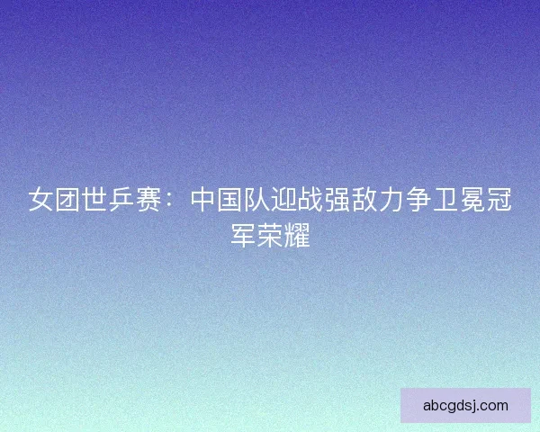 女团世乒赛：中国队迎战强敌力争卫冕冠军荣耀