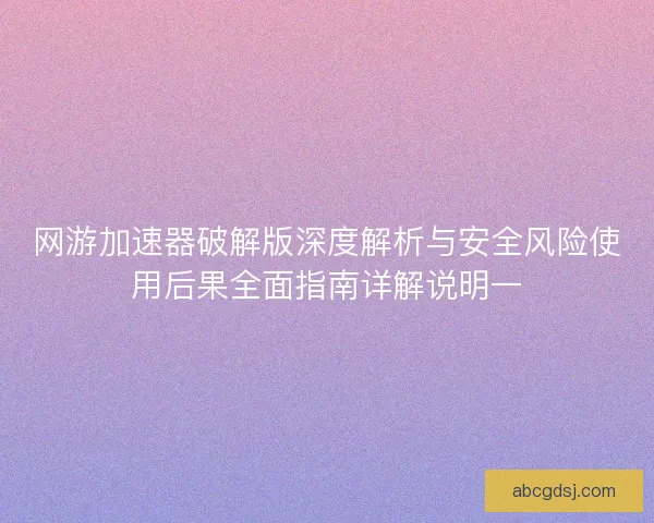 网游加速器破解版深度解析与安全风险使用后果全面指南详解说明一