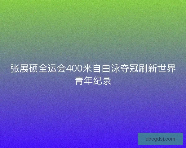 张展硕全运会400米自由泳夺冠刷新世界青年纪录