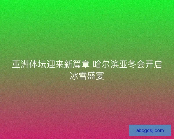 亚洲体坛迎来新篇章 哈尔滨亚冬会开启冰雪盛宴