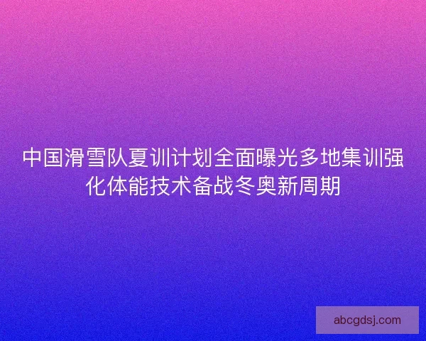 中国滑雪队夏训计划全面曝光多地集训强化体能技术备战冬奥新周期