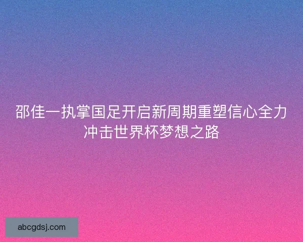 邵佳一执掌国足开启新周期重塑信心全力冲击世界杯梦想之路