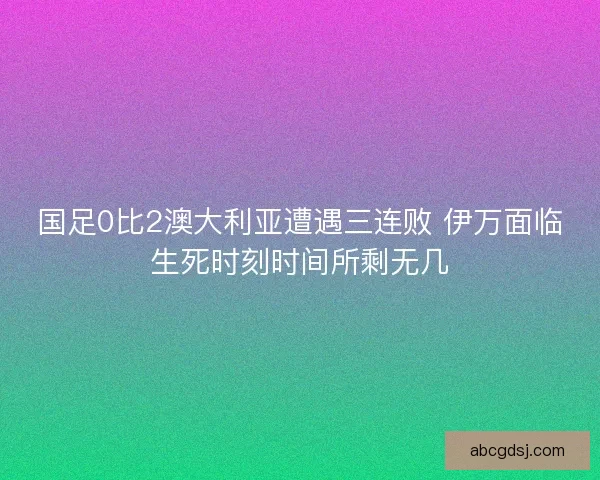国足0比2澳大利亚遭遇三连败 伊万面临生死时刻时间所剩无几