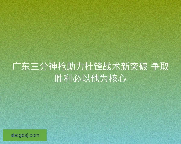 广东三分神枪助力杜锋战术新突破 争取胜利必以他为核心