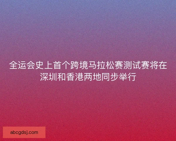 全运会史上首个跨境马拉松赛测试赛将在深圳和香港两地同步举行