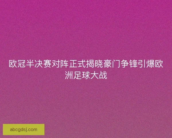 欧冠半决赛对阵正式揭晓豪门争锋引爆欧洲足球大战