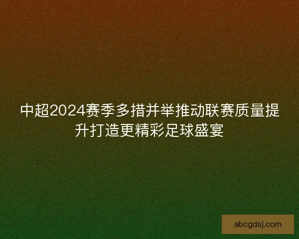中超2024赛季多措并举推动联赛质量提升打造更精彩足球盛宴