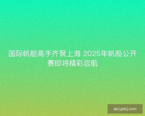 国际帆船高手齐聚上海 2025年帆船公开赛即将精彩启航