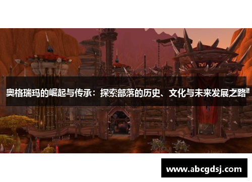 奥格瑞玛的崛起与传承：探索部落的历史、文化与未来发展之路